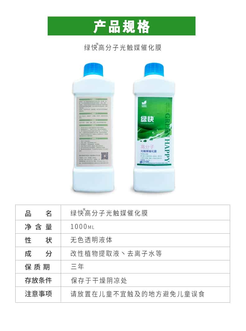 產(chǎn)品規(guī)格，綠快高分子光觸媒催化膜，1000ml，無色透明液體，改性植物提取液，去離子水，三年，保存于干燥陰涼處，請放置在兒童無法觸及處的地方避免兒童誤食