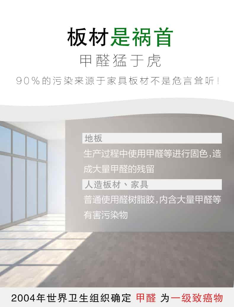 板材是禍?zhǔn)?，甲醛猛于虎90%的污染來自與家具板材不是危言聳聽，地板生產(chǎn)過程中使用甲醛等進(jìn)行固色，造成大量甲醛的殘留，人造板材丶家具，普通使用全樹脂膠，內(nèi)含大量甲醛等有害污染物，2004年世界衛(wèi)生組織確定甲醛為一級(jí)致癌物