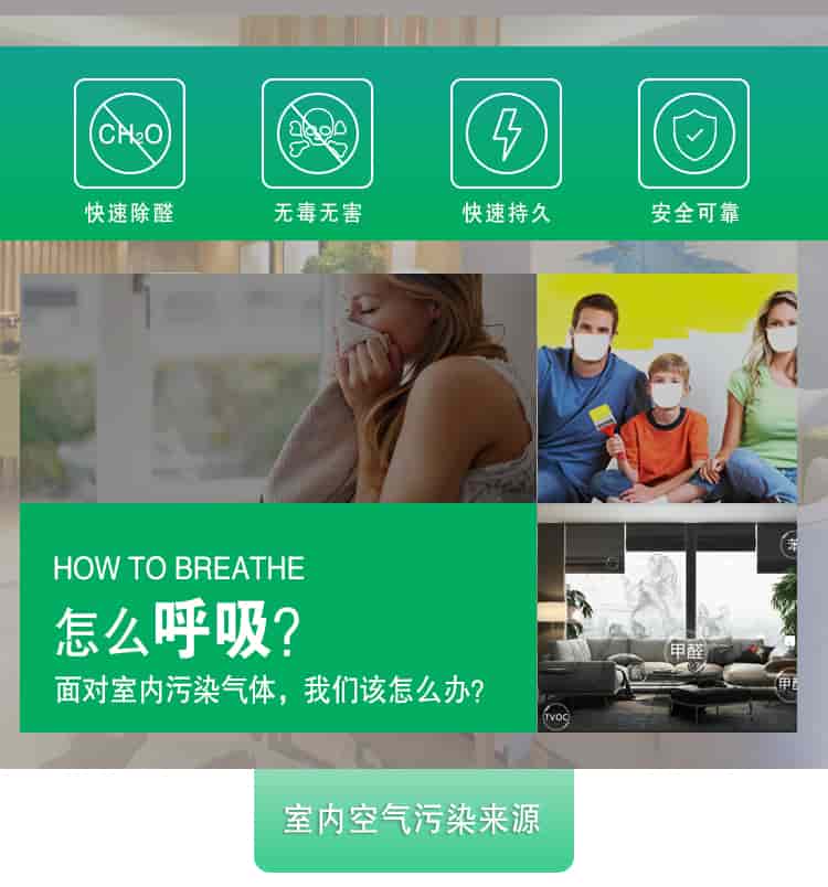 快速除醛，無(wú)毒無(wú)害，快速持久，安全可靠，	HOW TO BREATHE怎么呼吸？面對(duì)室內(nèi)污染氣體，我們?cè)撛趺崔k？室內(nèi)空氣污染來(lái)源