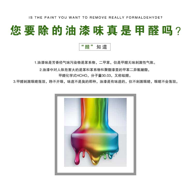 您要除的油漆味真是甲醛嗎？醛知道，油漆味是芳香徑氣味污染物是苯系物，二甲苯，但是甲醛無味刺激性氣體。油漆中對人體危害大的是苯和苯系物和聚酯漆里的甲苯二異氰酸酯，甲醛化學式HCHO，矢量30.03，又稱乙醛。甲醛刺激眼睛落淚，睜不開眼，味道不是臭的那種，油漆是有味道的，但不刺激眼睛，眼睛不會落淚。